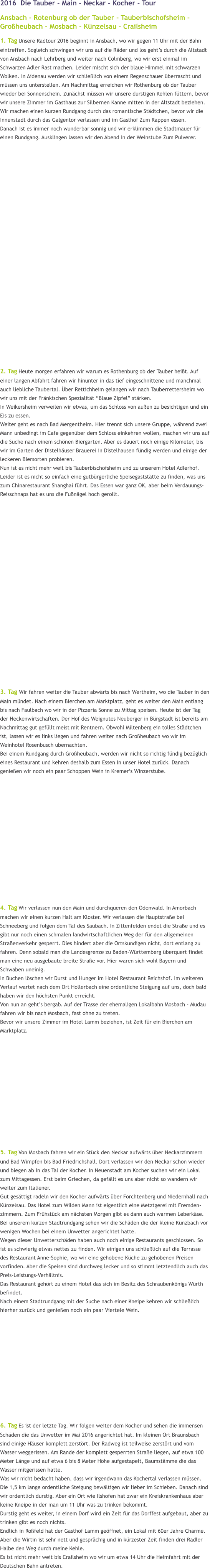 2016  Die Tauber - Main - Neckar - Kocher - Tour Ansbach - Rotenburg ob der Tauber - Tauberbischofsheim - Großheubach - Mosbach - Künzelsau - Crailsheim 1. Tag Unsere Radtour 2016 beginnt in Ansbach, wo wir gegen 11 Uhr mit der Bahn eintreffen. Sogleich schwingen wir uns auf die Räder und los geht’s durch die Altstadt von Ansbach nach Lehrberg und weiter nach Colmberg, wo wir erst einmal im Schwarzen Adler Rast machen. Leider mischt sich der blaue Himmel mit schwarzen Wolken. In Aidenau werden wir schließlich von einem Regenschauer überrascht und müssen uns unterstellen. Am Nachmittag erreichen wir Rothenburg ob der Tauber wieder bei Sonnenschein. Zunächst müssen wir unsere durstigen Kehlen füttern, bevor wir unsere Zimmer im Gasthaus zur Silbernen Kanne mitten in der Altstadt beziehen. Wir machen einen kurzen Rundgang durch das romantische Städtchen, bevor wir die Innenstadt durch das Galgentor verlassen und im Gasthof Zum Rappen essen. Danach ist es immer noch wunderbar sonnig und wir erklimmen die Stadtmauer für einen Rundgang. Ausklingen lassen wir den Abend in der Weinstube Zum Pulverer.                        2. Tag Heute morgen erfahren wir warum es Rothenburg ob der Tauber heißt. Auf einer langen Abfahrt fahren wir hinunter in das tief eingeschnittene und manchmal auch liebliche Taubertal. Über Rettichheim gelangen wir nach Tauberrettersheim wo wir uns mit der Fränkischen Spezialität “Blaue Zipfel” stärken.  In Weikersheim verweilen wir etwas, um das Schloss von außen zu besichtigen und ein Eis zu essen. Weiter geht es nach Bad Mergentheim. Hier trennt sich unsere Gruppe, während zwei Mann unbedingt im Cafe gegenüber dem Schloss einkehren wollen, machen wir uns auf die Suche nach einem schönen Biergarten. Aber es dauert noch einige Kilometer, bis wir im Garten der Distelhäuser Brauerei in Distelhausen fündig werden und einige der leckeren Biersorten probieren.  Nun ist es nicht mehr weit bis Tauberbischofsheim und zu unserem Hotel Adlerhof. Leider ist es nicht so einfach eine gutbürgerliche Speisegaststätte zu finden, was uns zum Chinarestaurant Shanghai führt. Das Essen war ganz OK, aber beim Verdauungs- Reisschnaps hat es uns die Fußnägel hoch gerollt.                     3. Tag Wir fahren weiter die Tauber abwärts bis nach Wertheim, wo die Tauber in den Main mündet. Nach einem Bierchen am Marktplatz, geht es weiter den Main entlang bis nach Faulbach wo wir in der Pizzeria Sonne zu Mittag speisen. Heute ist der Tag der Heckenwirtschaften. Der Hof des Weignutes Neuberger in Bürgstadt ist bereits am Nachmittag gut gefüllt meist mit Rentnern. Obwohl Miltenberg ein tolles Städtchen ist, lassen wir es links liegen und fahren weiter nach Großheubach wo wir im Weinhotel Rosenbusch übernachten.  Bei einem Rundgang durch Großheubach, werden wir nicht so richtig fündig bezüglich eines Restaurant und kehren deshalb zum Essen in unser Hotel zurück. Danach genießen wir noch ein paar Schoppen Wein in Kremer’s Winzerstube.              4. Tag Wir verlassen nun den Main und durchqueren den Odenwald. In Amorbach machen wir einen kurzen Halt am Kloster. Wir verlassen die Hauptstraße bei Schneeberg und folgen dem Tal des Saubach. In Zittenfelden endet die Straße und es gibt nur noch einen schmalen landwirtschaftlichen Weg der für den allgemeinen Straßenverkehr gesperrt. Dies hindert aber die Ortskundigen nicht, dort entlang zu fahren. Denn sobald man die Landesgrenze zu Baden-Württemberg überquert findet man eine neu ausgebaute breite Straße vor. Hier waren sich wohl Bayern und Schwaben uneinig. In Buchen löschen wir Durst und Hunger im Hotel Restaurant Reichshof. Im weiteren Verlauf wartet nach dem Ort Hollerbach eine ordentliche Steigung auf uns, doch bald haben wir den höchsten Punkt erreicht. Von nun an geht’s bergab. Auf der Trasse der ehemaligen Lokalbahn Mosbach - Mudau fahren wir bis nach Mosbach, fast ohne zu treten.  Bevor wir unsere Zimmer im Hotel Lamm beziehen, ist Zeit für ein Bierchen am Marktplatz.                5. Tag Von Mosbach fahren wir ein Stück den Neckar aufwärts über Neckarzimmern und Bad Wimpfen bis Bad Friedrichshall. Dort verlassen wir den Neckar schon wieder und biegen ab in das Tal der Kocher. In Neuenstadt am Kocher suchen wir ein Lokal zum Mittagessen. Erst beim Griechen, da gefällt es uns aber nicht so wandern wir weiter zum Italiener. Gut gesättigt radeln wir den Kocher aufwärts über Forchtenberg und Niedernhall nach Künzelsau. Das Hotel zum Wilden Mann ist eigentlich eine Metztgerei mit Fremden-zimmern. Zum Frühstück am nächsten Morgen gibt es dann auch warmen Leberkäse. Bei unserem kurzen Stadtrundgang sehen wir die Schäden die der kleine Künzbach vor wenigen Wochen bei einem Unwetter angerichtet hatte. Wegen dieser Unwetterschäden haben auch noch einige Restaurants geschlossen. So ist es schwierig etwas nettes zu finden. Wir einigen uns schließlich auf die Terrasse des Restaurant Anne-Sophie, wo wir eine gehobene Küche zu gehobenen Preisen vorfinden. Aber die Speisen sind durchweg lecker und so stimmt letztendlich auch das Preis-Leistungs-Verhältnis. Das Restaurant gehört zu einem Hotel das sich im Besitz des Schraubenkönigs Würth befindet. Nach einem Stadtrundgang mit der Suche nach einer Kneipe kehren wir schließlich hierher zurück und genießen noch ein paar Viertele Wein.               6. Tag Es ist der letzte Tag. Wir folgen weiter dem Kocher und sehen die immensen Schäden die das Unwetter im Mai 2016 angerichtet hat. Im kleinen Ort Braunsbach sind einige Häuser komplett zerstört. Der Radweg ist teilweise zerstört und vom Wasser weggerissen. Am Rande der komplett gesperrten Straße liegen, auf etwa 100 Meter Länge und auf etwa 6 bis 8 Meter Höhe aufgestapelt, Baumstämme die das Wasser mitgerissen hatte. Was wir nicht bedacht haben, dass wir irgendwann das Kochertal verlassen müssen. Die 1,5 km lange ordentliche Steigung bewältigen wir lieber im Schieben. Danach sind wir ordentlich durstig. Aber ein Ort wie Ilshofen hat zwar ein Kreiskrankenhaus aber keine Kneipe in der man um 11 Uhr was zu trinken bekommt. Durstig geht es weiter, in einem Dorf wird ein Zelt für das Dorffest aufgebaut, aber zu trinken gibt es noch nichts.  Endlich in Roßfeld hat der Gasthof Lamm geöffnet, ein Lokal mit 60er Jahre Charme. Aber die Wirtin ist sehr nett und gesprächig und in kürzester Zeit finden drei Radler Halbe den Weg durch meine Kehle. Es ist nicht mehr weit bis Crailsheim wo wir um etwa 14 Uhr die Heimfahrt mit der Deutschen Bahn antreten.